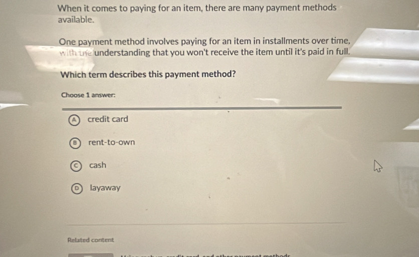 When it comes to paying for an item, there are many payment methods
available.
One payment method involves paying for an item in installments over time,
with the understanding that you won't receive the item until it's paid in full.
Which term describes this payment method?
Choose 1 answer:
A credit card
B rent-to-own
c cash
o layaway
Related content