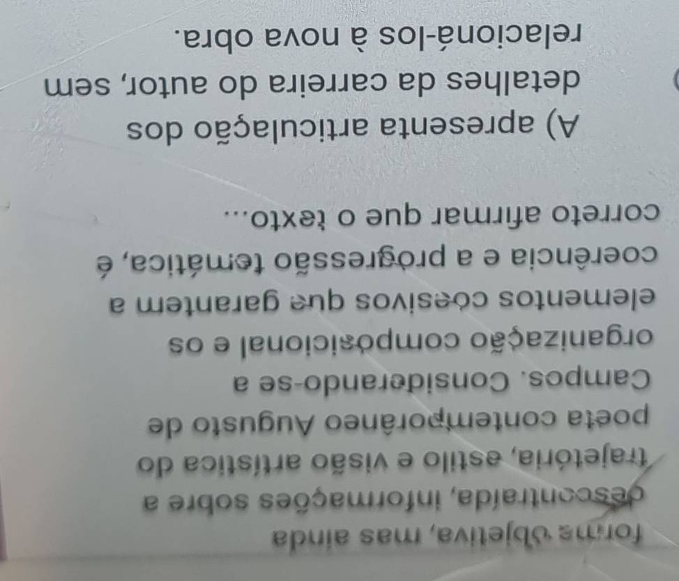 forma objetiva, mas ainda
descontraída, informações sobre a
trajetória, astilo e visão artística do
poeta contemporâneo Augusto de
Campos. Considerando-se a
organização composicional e os
elementos coesivos que garantem a
coerência e a progressão temática, é
correto afirmar que o texto...
A) apresenta articulação dos
detalhes da carreira do autor, sem
relacioná-los à nova obra.