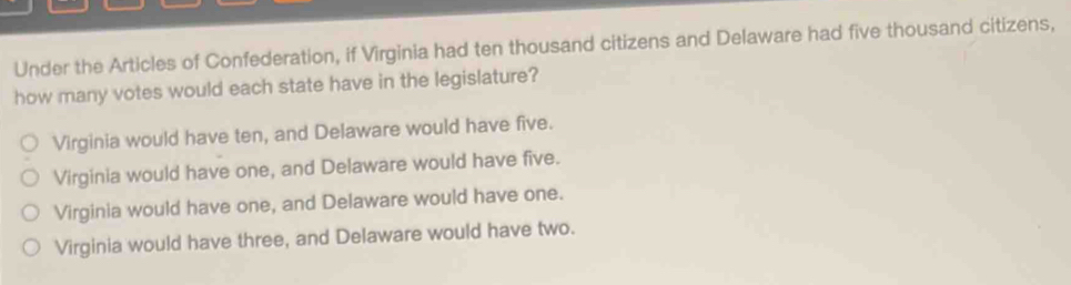 Under the Articles of Confederation, if Virginia had ten thousand citizens and Delaware had five thousand citizens,
how many votes would each state have in the legislature?
Virginia would have ten, and Delaware would have five.
Virginia would have one, and Delaware would have five.
Virginia would have one, and Delaware would have one.
Virginia would have three, and Delaware would have two.