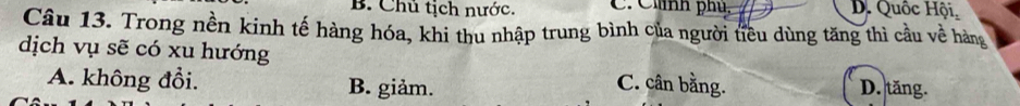 B. Chủ tịch nước. C. Cính phú, D. Quốc Hội,
Câu 13. Trong nền kinh tế hàng hóa, khi thu nhập trung bình của người tiểu dùng tăng thì cầu về hàng
dịch vụ sẽ có xu hướng
A. không đổi. B. giảm. D. tăng.
C. cân bằng.