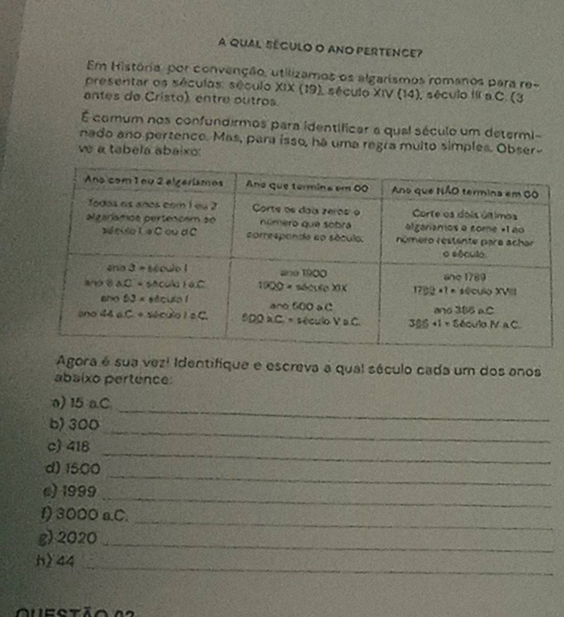 A qual SécUlo O ANO PERTEnce?
Em História, por convenção, utilizamos os algarismos romanos para re-
presentar os séculos. século XIX (19), século XIV (14), século III a.C. (3
antes de Cristo), entre outros.
É comum nos confundirmos para identíficar a qual século um determi-
nado ano pertence. Mas, para isso, há uma regra multo simples. Obser-
ve a tabela abaixo:
Agora é sua vez! Identifique e escreva a qual século cada um dos anos
abaixo pertence:
a) 15 a.C_
b) 300_
c) 418_
_
d) 1500
c) 1999_
f) 3000 a.C._
g) 2020_
h) 44_