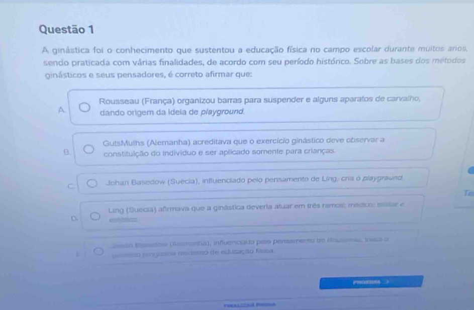 A ginástica foi o conhecimento que sustentou a educação física no campo escolar durante muitos aros,
sendo praticada com várias finalidades, de acordo com seu período histórico. Sobre as bases dos métodos
ginásticos e seus pensadores, é correto afirmar que:
Rousseau (França) organizou barras para suspender e alguns aparatos de carvalho,
A. dando origem da Ideia de playground.
GutsMuths (Alemanha) acreditava que o exercício ginástico deve observar a
B. constituição do individuo e ser aplicado somente para crianças.
C Johan Basedow (Suécia), influenciado pelo pensamento de Ling, cria ó playgraund
Te
Ling (Suecia) afirmava que a ginástica deveria atuar em três ramos: médico; masar e
D.
Esán Eassdos (Aemarta), influencado peso pensamento de Roussee, inisa a
L pissio reogita reudiero de eulização faisa
PPocO