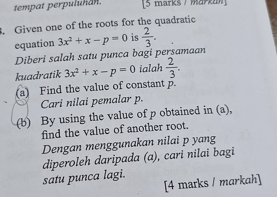 tempat perpuluhan. [5 marks / markan] 
3. Given one of the roots for the quadratic 
equation 3x^2+x-p=0 is  2/3 . 
Diberi salah satu punca bagi persamaan 
kuadratik 3x^2+x-p=0 ialah  2/3 . 
(a) Find the value of constant p. 
Cari nilai pemalar p. 
(b) By using the value of p obtained in (a), 
find the value of another root. 
Dengan menggunakan nilai p yang 
diperoleh daripada (a), cari nilai bagi 
satu punca lagi. 
[4 marks / markah]