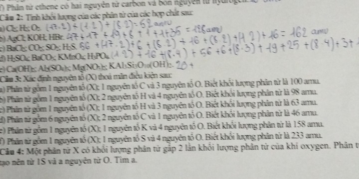 Phim tử ethene có hai nguyên tử carbon và bón nguyên lừ nydiogh 
Cầm 2: Tính khối lượng của các phân tứ của các hợp chất sau: 
() Cl; H₂; Or. 
b) AgCl; KOH; HBr. amy 
c) BaC₂; CO₂; SO₂; H₂S. 
) H; SO₄; BaCO₃; KMnO₄; Η₃PO₄
) Ca (OH) ₂ : Ab (SO₄) Mg(NO₃)₂; KAl₃Si₃O₁ (OH); 
Clim 3: Xác định nguyên tổ (X) thoá mãn điều kiện sau: 
a) Phân từ gồm 1 nguyên tổ (X); 1 nguyên tố C và 3 nguyên tổ O. Biết khối lượng phân từ là 100 amu. 
b) Phản tử gồm 1 nguyên tố (X); 2 nguyên tố H và 4 nguyên tố O. Biết khối lượng phân từ là 98 amu. 
c) Phin tử gồm 1 nguyên tố (X); 1 nguyên tố H và 3 nguyên tố O. Biết khối lượng phân tử là 63 amu. 
d) Phân tứ gồm 6 nguyên tố (X); 2 nguyên tố C và 1 nguyên tố O. Biết khối lượng phân từ là 46 amu. 
) Phân từ gồm 1 nguyên tố (X); 1 nguyên tố K và 4 nguyên tố O. Biết khối lượng phân tứ là 158 amu. 
f) Phân từ gồm 1 nguyên tổ (X); 1 nguyên tố S và 4 nguyên tố O. Biết khối lượng phân tứ là 233 amu. 
Câu 4: Một phân từ X có khối lượng phân tứ gắp 2 lằn khối lượng phân tử của khí oxygen. Phân t 
tạo nên từ IS và a nguyên tử O. Tim a.