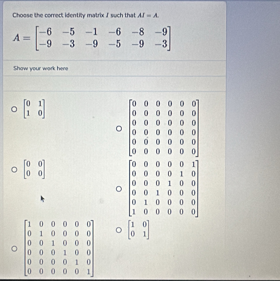 Choose the correct identity matrix I such that AI=A.
A=beginbmatrix -6&-5&-1&-6&-8&-9 -9&-3&-9&-5&-9&-3endbmatrix
Show your work here
beginbmatrix 0&1 1&0endbmatrix
beginbmatrix 0&0 0&0endbmatrix
beginbmatrix 1&0 0&1endbmatrix