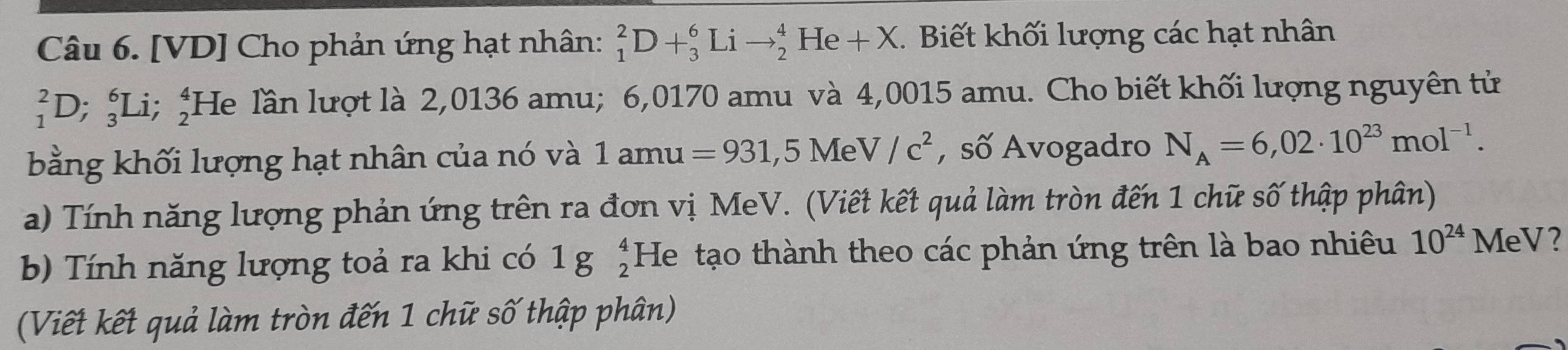 [VD] Cho phản ứng hạt nhân: _1^(2D+_3^6Lito _2^4 He +X E. Biết khối lượng các hạt nhân
_1^2D; _3^6Li; _2^4 He lần lượt là 2,0136 amu; 6,0170 amu và 4,0015 amu. Cho biết khối lượng nguyên tử 
bằng khối lượng hạt nhân của nó và 1amu=931,5MeV/c^2) , số Avogadro N_A=6,02· 10^(23)mol^(-1). 
a) Tính năng lượng phản ứng trên ra đơn vị MeV. (Viết kết quả làm tròn đến 1 chữ số thập phân) 
b) Tính năng lượng toả ra khi có 1gbeginarrayr 4 2endarray He tạo thành theo các phản ứng trên là bao nhiêu 10^(24) MeV? 
(Viết kết quả làm tròn đến 1 chữ số thập phân)