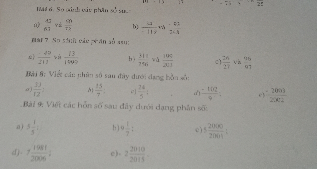 10-15 17 - 75’5 25
Bài 6. So sánh các phân số sau: 
a)  42/63  và  60/72   34/-119  và  (-93)/248 
b) 
Bài 7. So sánh các phân số sau: 
a)  (-49)/211  và  13/1999   311/256  và  199/203  c)  26/27  và  96/97 
b) 
Bải 8: Viết các phân : _  ổ sau đây dưới dạng hỗn số: 
b) 
a)  33/12   15/7  c)  24/5  d)  (-102)/9 ; e  (-2003)/2002 
Bài 9: Viết các hỗn số sau đây dưới dạng phân số: 
a) 5 1/5 ; 9 1/7  : c) 5 2000/2001  : 
b) 
d) - 7 1981/2006  : -2 2010/2015 .