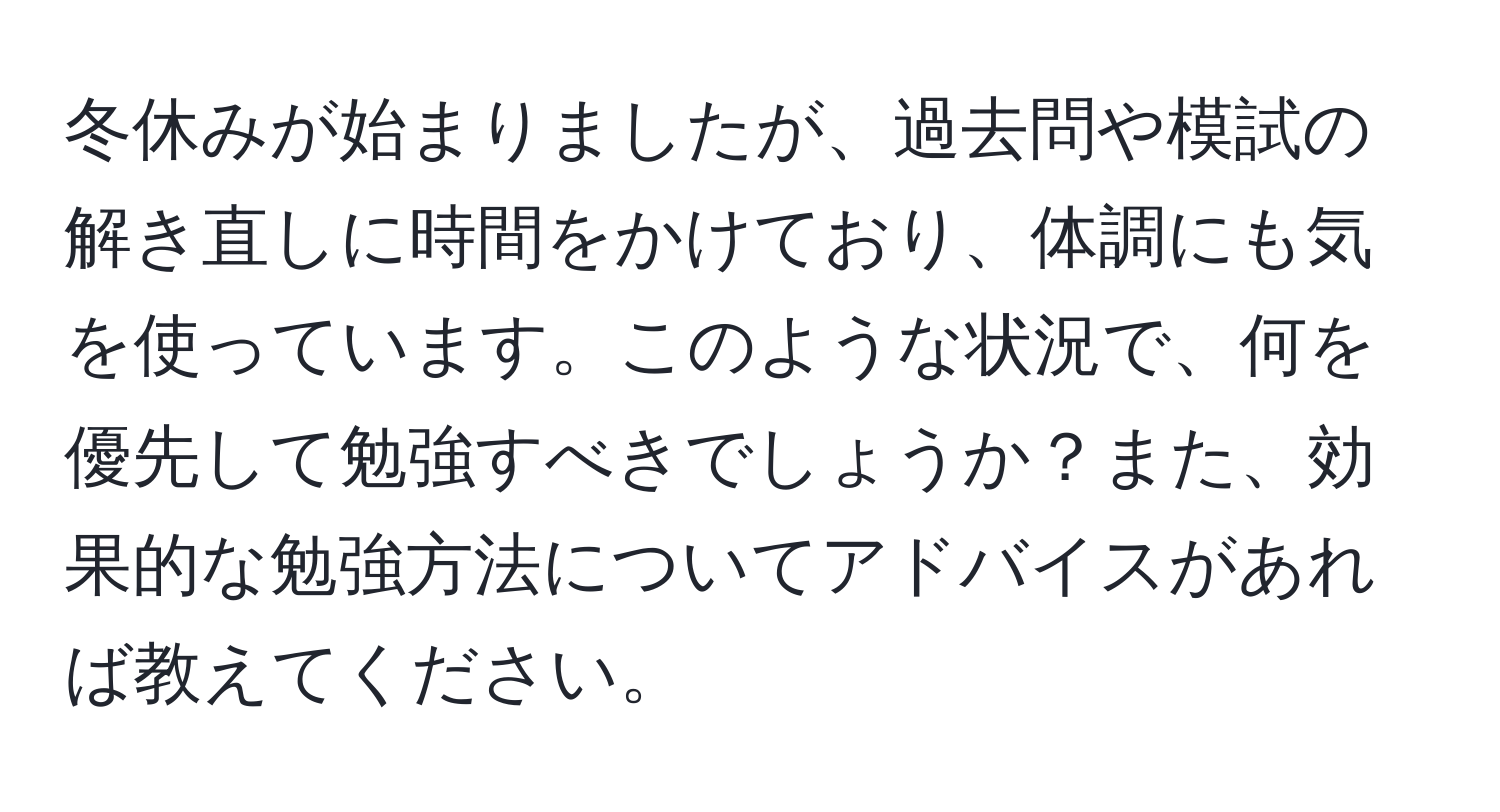 冬休みが始まりましたが、過去問や模試の解き直しに時間をかけており、体調にも気を使っています。このような状況で、何を優先して勉強すべきでしょうか？また、効果的な勉強方法についてアドバイスがあれば教えてください。