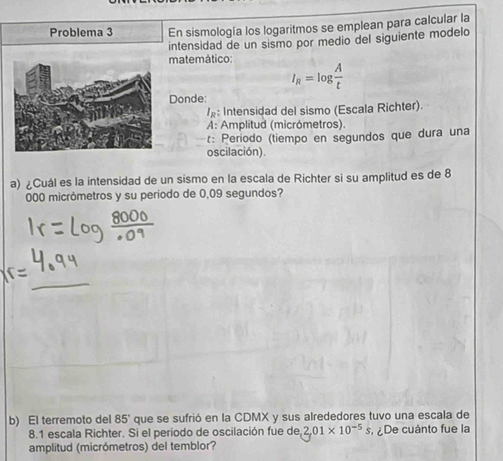 Problema 3 
En sismología los logaritmos se emplean para calcular la 
intensidad de un sismo por medio del siguiente modelo 
matemático:
I_R=log  A/t 
Donde: 
: Intensidad del sismo (Escala Richter). 
A: Amplitud (micrómetros). 
t: Periodo (tiempo en segundos que dura una 
oscilación). 
a) ¿Cuál es la intensidad de un sismo en la escala de Richter si su amplitud es de 8
000 micrómetros y su periodo de 0,09 segundos? 
b) El terremoto del 85' que se sufrió en la CDMX y sus alrededores tuvo una escala de
8.1 escala Richter. Si el periodo de oscilación fue de 2,01* 10^(-5)s ¿De cuánto fue la 
amplitud (micrómetros) del temblor?