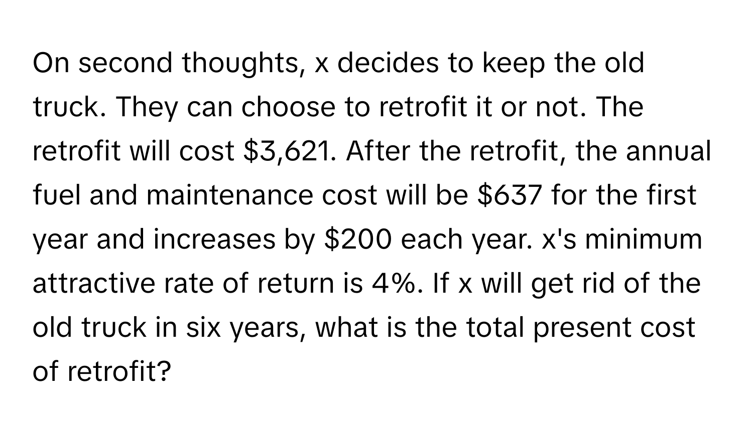 On second thoughts, x decides to keep the old truck. They can choose to retrofit it or not. The retrofit will cost $3,621. After the retrofit, the annual fuel and maintenance cost will be $637 for the first year and increases by $200 each year. x's minimum attractive rate of return is 4%. If x will get rid of the old truck in six years, what is the total present cost of retrofit?