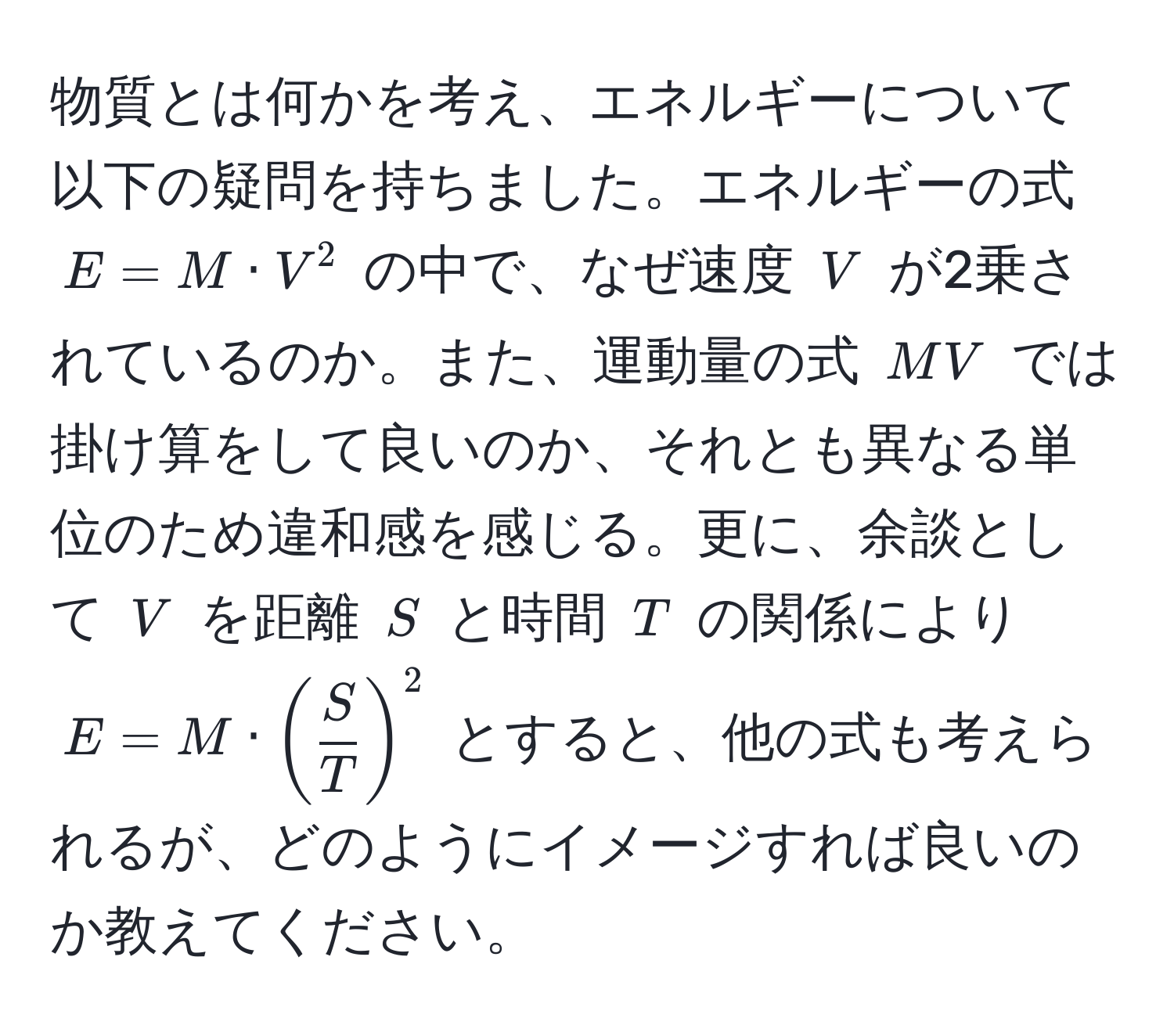 物質とは何かを考え、エネルギーについて以下の疑問を持ちました。エネルギーの式 $E = M · V^(2$ の中で、なぜ速度 $V$ が2乗されているのか。また、運動量の式 $MV$ では掛け算をして良いのか、それとも異なる単位のため違和感を感じる。更に、余談として $V$ を距離 $S$ と時間 $T$ の関係により $E = M · (fracS)T)^2$ とすると、他の式も考えられるが、どのようにイメージすれば良いのか教えてください。