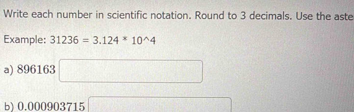 Write each number in scientific notation. Round to 3 decimals. Use the aste 
Example: 31236=3.124*10^(wedge)4
a) 896163 □
b) 0.000903715 □