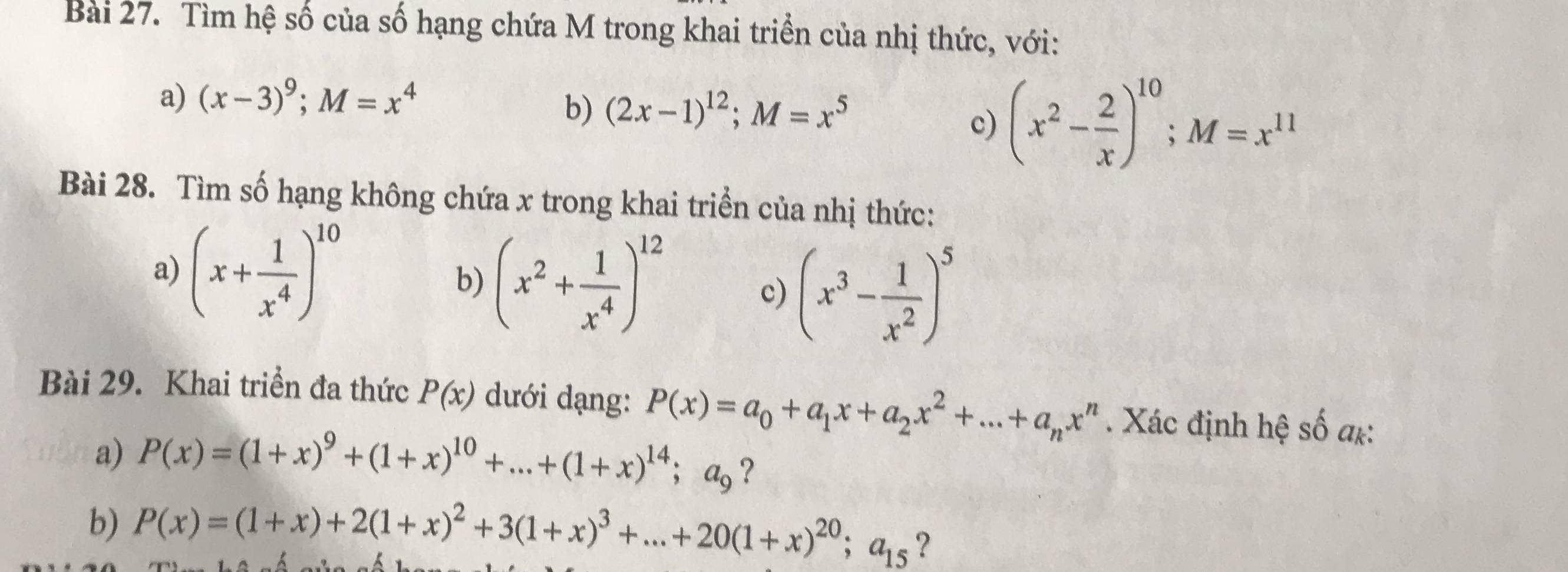 Tìm hệ số của số hạng chứa M trong khai triển của nhị thức, với: 
a) (x-3)^9; M=x^4
b) (2x-1)^12; M=x^5
c) (x^2- 2/x )^10; M=x^(11)
Bài 28. Tìm số hạng không chứa x trong khai triển của nhị thức: 
a) (x+ 1/x^4 )^10
b) (x^2+ 1/x^4 )^12
c) (x^3- 1/x^2 )^5
Bài 29. Khai triển đa thức P(x) dưới dạng: P(x)=a_0+a_1x+a_2x^2+...+a_nx^n. Xác định hệ số a*: 
a) P(x)=(1+x)^9+(1+x)^10+...+(1+x)^14; a_9 ? 
b) P(x)=(1+x)+2(1+x)^2+3(1+x)^3+...+20(1+x)^20;a_15 ?