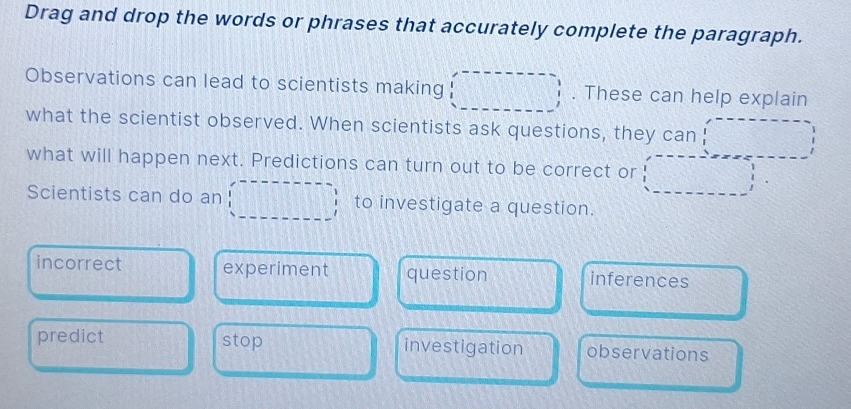 Drag and drop the words or phrases that accurately complete the paragraph.
Observations can lead to scientists making . These can help explain
what the scientist observed. When scientists ask questions, they can
what will happen next. Predictions can turn out to be correct or
Scientists can do an to investigate a question.
incorrect experiment question inferences
predict stop investigation observations