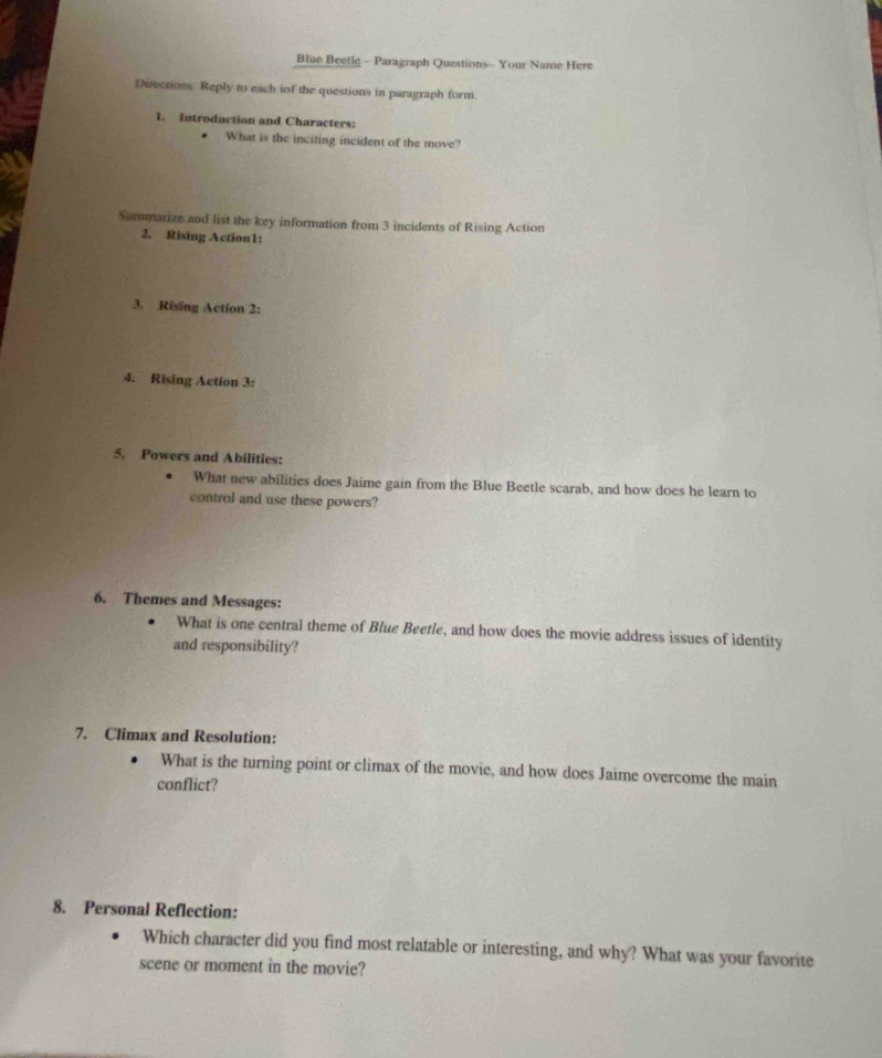 Blue Beetle - Paragraph Questions- Your Name Here 
Directions Reply to each iof the questions in paragraph form 
1. Introduction and Characters: 
What is the inciting incident of the move? 
Summarize and list the key information from 3 incidents of Rising Action 
2. Rising Action1: 
3. Rising Action 2: 
4. Rising Action 3: 
5. Powers and Abilities: 
What new abilities does Jaime gain from the Blue Beetle scarab, and how does he learn to 
control and use these powers? 
6. Themes and Messages: 
What is one central theme of Blue Beetle, and how does the movie address issues of identity 
and responsibility? 
7. Climax and Resolution: 
What is the turning point or climax of the movie, and how does Jaime overcome the main 
conflict? 
8. Personal Reflection: 
Which character did you find most relatable or interesting, and why? What was your favorite 
scene or moment in the movie?