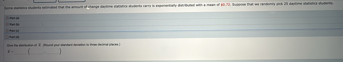 Some statistics students estimated that the amount of change daytime statistics students carry is exponentially distributed with a mean of $0.72. Suppose that we randomly pick 25 daytime statistics students. 
± Part (a) 
* Part (b) 
* Part (c) 
* Part (d) 
Give the distribution of . (Round your standard deviation to three decimal places.)
overline x- _