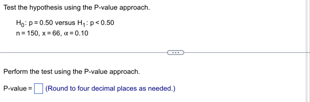 Test the hypothesis using the P -value approach.
H_0:p=0.50 versus H_1:p<0.50
n=150, x=66, alpha =0.10
Perform the test using the P -value approach.
P -value =□ (Round to four decimal places as needed.)