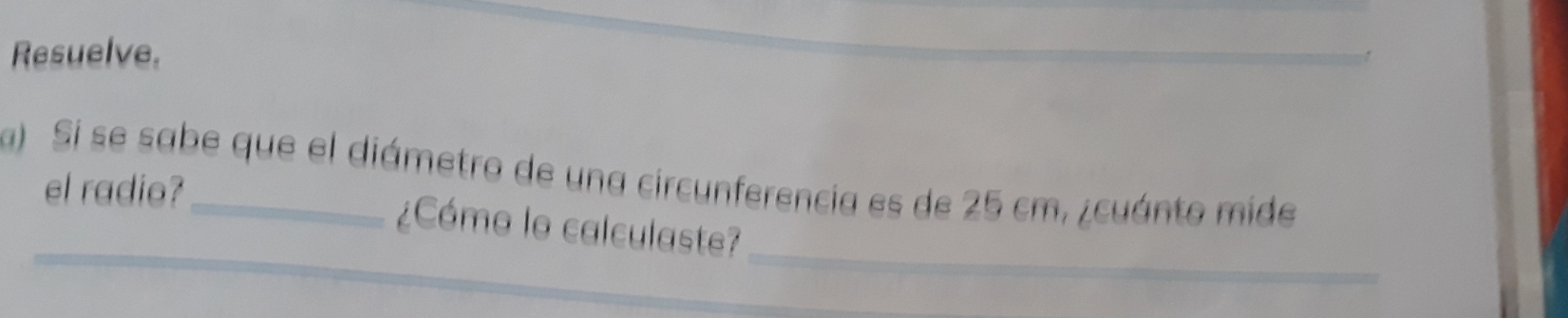 Resuelve. 
a) Si se sabe que el diámetro de una circunferencia es de 25 cm, ¿cuánto mide 
el radio? 
_ 
_ 
_ 
¿Cómo lo calculaste?