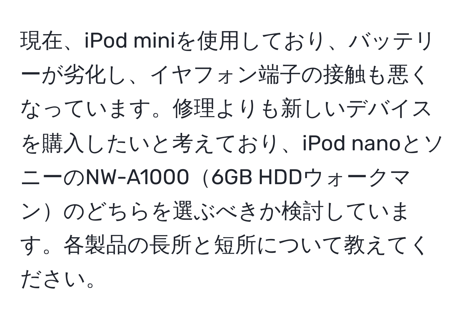 現在、iPod miniを使用しており、バッテリーが劣化し、イヤフォン端子の接触も悪くなっています。修理よりも新しいデバイスを購入したいと考えており、iPod nanoとソニーのNW-A10006GB HDDウォークマンのどちらを選ぶべきか検討しています。各製品の長所と短所について教えてください。