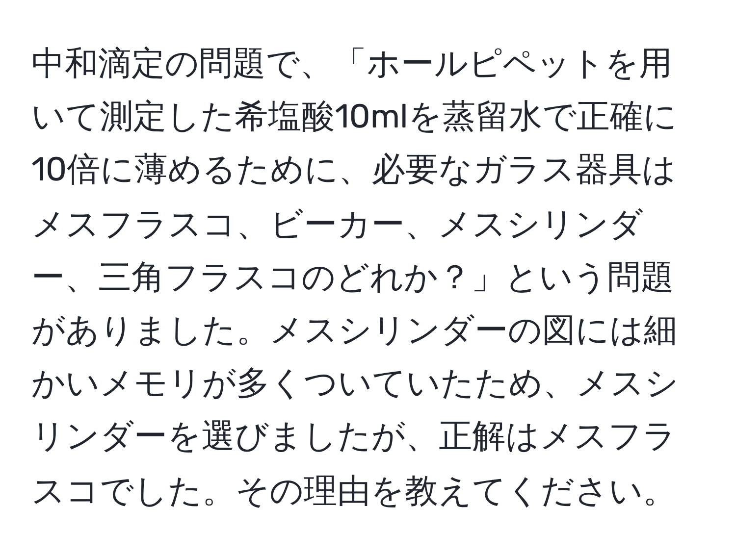 中和滴定の問題で、「ホールピペットを用いて測定した希塩酸10mlを蒸留水で正確に10倍に薄めるために、必要なガラス器具はメスフラスコ、ビーカー、メスシリンダー、三角フラスコのどれか？」という問題がありました。メスシリンダーの図には細かいメモリが多くついていたため、メスシリンダーを選びましたが、正解はメスフラスコでした。その理由を教えてください。