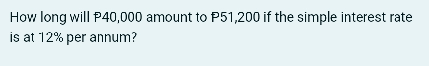 How long will P40,000 amount to P51,200 if the simple interest rate 
is at 12% per annum?