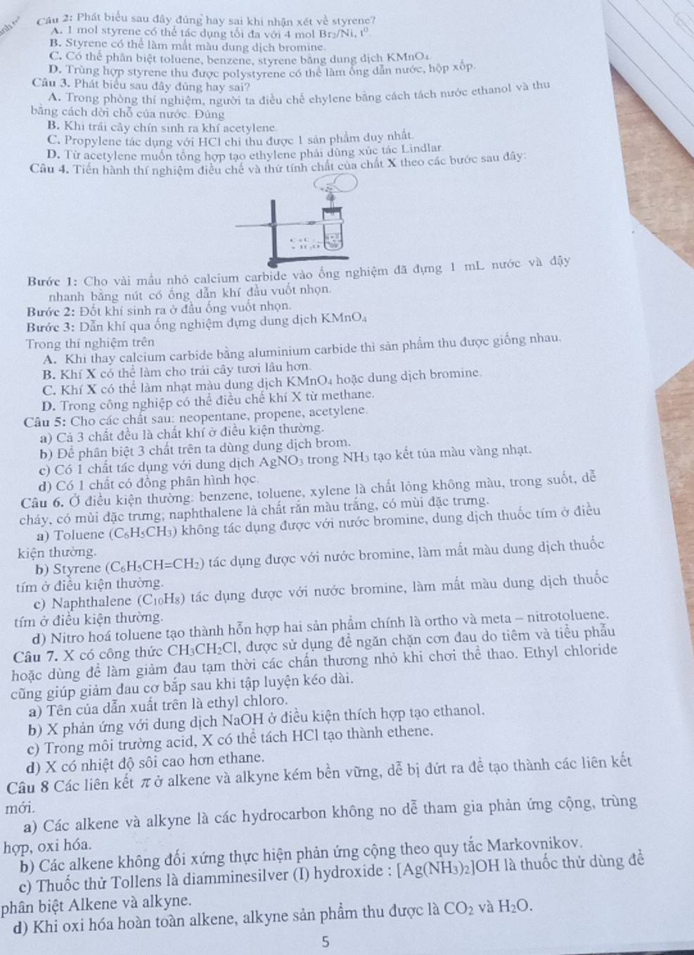 Cầu 2: Phát biểu sau đây đúng hay sai khi nhận xét về styrene?
A. 1 mol styrene có thể tác dụng tối đa với 4 mol Br₂/N.t°
B. Styrene có thể làm mất màu dung dịch bromine.
C. Có thể phân biệt toluene, benzene, styrene bằng dung dịch KMnO4
D. Trùng hợp styrene thu được polystyrene có the làm ông dẫn nước, hộp xốp
Câu 3. Phát biểu sau đây đủng hay sai?
A. Trong phòng thí nghiệm, người ta điều chế chylene bằng cách tách nước ethanol và thu
bằng cách dời chỗ của nước. Đúng
B. Khi trái cây chín sinh ra khí acetylene.
C. Propylene tác dụng với HCl chi thu được 1 sản phẩm duy nhất
D. Từ acetylene muốn tổng hợp tạo ethylene phải dùng xúc tác Lindlar
Câu 4. Tiến hành thí nghiệm điều chế và thứ tính chất của chất X theo các bước sau đây
Bước 1: Cho vài mầu nhỏ calcium carbide vào ổng nghiệm đã đựng 1 mL nước và đậy
nhanh bằng nút có ống dẫn khí đầu vuốt nhọn.
Bước 2: Đốt khí sinh ra ở đầu ống vuốt nhọn.
Bước 3: Dẫn khí qua ống nghiệm dựng dung dịch KMnO₄
Trong thí nghiệm trên
A. Khi thay calcium carbide bằng aluminium carbide thì sản phầm thu được giống nhau.
B Khí X có thể làm cho trải cây tươi lâu hơn.
C. Khí X có thể làm nhạt màu dung dịch KMnO4 hoặc dung dịch bromine.
D. Trong công nghiệp có thể điều chế khí X từ methane.
Câu 5: Cho các chất sau: neopentane, propene, acetylene.
a) Cả 3 chất đều là chất khí ở điều kiện thường.
b) Để phân biệt 3 chất trên ta dùng dung dịch brom.
c) Có 1 chất tấc dụng với dung dịch . A, NO3 trong NH3 tạo kết tủa màu vàng nhạt.
d) Có 1 chất có đồng phân hình học
Câu 6. Ở điều kiện thường: benzene, toluene, xylene là chất lỏng không màu, trong suốt, dễ
cháy, có mùi đặc trưng, naphthalene là chất rắn màu trắng, có mùi đặc trưng.
a) Toluene (C_6H_5CH_3) 0 không tác dụng được với nước bromine, dung dịch thuốc tím ở điều
kiện thường.
b) Styrene (C_6H_5CH=CH_2) tác dụng được với nước bromine, làm mắt màu dung dịch thuốc
tím ở điều kiện thường.
c) Naphthalene (C₁₀H₈) tác dụng được với nước bromine, làm mất màu dung dịch thuốc
tím ở điều kiện thường.
d) Nitro hoá toluene tạo thành hỗn hợp hai sản phẩm chính là ortho và meta - nitrotoluene.
âu 7. X có công thức CH_3 CH₂Cl, được sử dụng đề ngăn chặn cơn đau do tiêm và tiểu phẫu
hoặc dùng đề làm giảm đau tạm thời các chấn thương nhỏ khi chơi thể thao. Ethyl chloride
cũng giúp giảm đau cơ bắp sau khi tập luyện kéo dài.
a) Tên của dẫn xuất trên là ethyl chloro.
b) X phản ứng với dung dịch NaOH ở điều kiện thích hợp tạo ethanol.
c) Trong môi trường acid, X có thể tách HCl tạo thành ethene.
d) X có nhiệt độ sôi cao hơn ethane.
Câu 8 Các liên kết π ở alkene và alkyne kém bền vững, dễ bị đứt ra đề tạo thành các liên kết
mới.
a) Các alkene và alkyne là các hydrocarbon không no dễ tham gia phản ứng cộng, trùng
hợp, oxi hóa.
b) Các alkene không đối xứng thực hiện phản ứng cộng theo quy tắc Markovnikov.
c) Thuốc thử Tollens là diamminesilver (I) hydroxide : [Ag(NH_3)_2] ]OH là thuốc thử dùng đề
bhân biệt Alkene và alkyne.
d) Khi oxi hóa hoàn toàn alkene, alkyne sản phẩm thu được là CO_2 và H_2O.
5