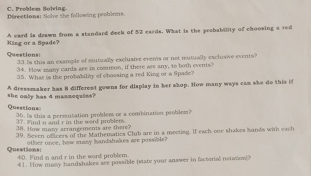 Problem Solving. 
Directions: Solve the following problems. 
A card is drawn from a standard deck of 52 cards. What is the probability of choosing a red 
King or a Spade? 
Questions: 
33.Is this an example of mutually exclusive events or not mutually exclusive events? 
34. How many cards are in common, if there are any, to both events? 
35. What is the probability of choosing a red King or a Spade? 
A dressmaker has 8 different gowns for display in her shop. How many ways can she do this if 
she only has 4 mannequins? 
Questions: 
36. Is this a permutation problem or a combination problem? 
37. Find n and r in the word problem. 
38. How many arrangements are there? 
39. Seven officers of the Mathematics Club are in a meeting. If each one shakes hands with each 
other once, how many handshakes are possible? 
Questions: 
40. Find n and r in the word problem. 
41. How many handshakes are possible (state your answer in factorial notation)?