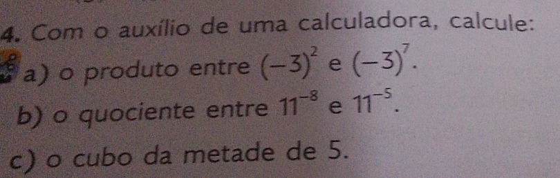 Com o auxílio de uma calculadora, calcule: 
a) o produto entre (-3)^2 e (-3)^7. 
b) o quociente entre 11^(-8) e 11^(-5). 
c) o cubo da metade de 5.