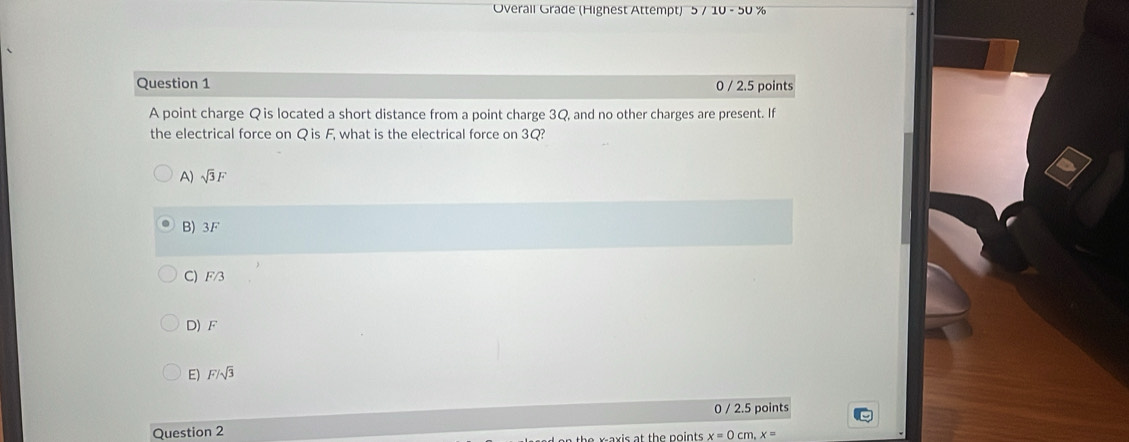 Overall Grade (Highest Attempt) 5/10-50% 
Question 1 0 / 2.5 points
A point charge Q is located a short distance from a point charge 3Q, and no other charges are present. If
the electrical force on Q is F, what is the electrical force on 3Q?
A) sqrt(3)F
B) 3F
C) F/3
D) F
E) F/sqrt(3)
0 / 2.5 points
Question 2
waxis at the points x=0cm, x=