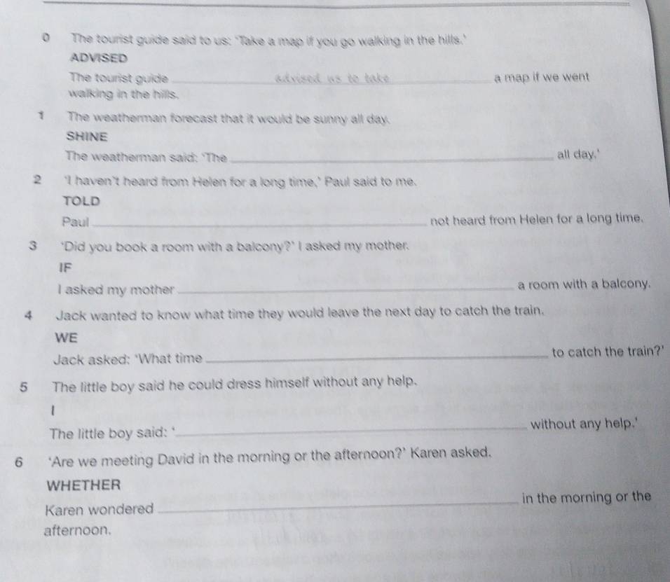The tourist guide said to us: 'Take a map if you go walking in the hills.' 
ADVISED 
The tourist guide _advised us to take ._ a map if we went 
walking in the hills. 
1 The weatherman forecast that it would be sunny all day. 
SHINE 
The weatherman said: 'The _all day.' 
2 ‘I haven’t heard from Helen for a long time,’ Paul said to me. 
TOLD 
Paul _not heard from Helen for a long time. 
3 ‘Did you book a room with a balcony?’ I asked my mother. 
IF 
I asked my mother _a room with a balcony. 
4 Jack wanted to know what time they would leave the next day to catch the train. 
WE 
Jack asked: 'What time _to catch the train?' 
5 The little boy said he could dress himself without any help. 
1 
The little boy said: '_ without any help.' 
6 ‘Are we meeting David in the morning or the afternoon?’ Karen asked. 
WHETHER 
Karen wondered _in the morning or the 
afternoon.