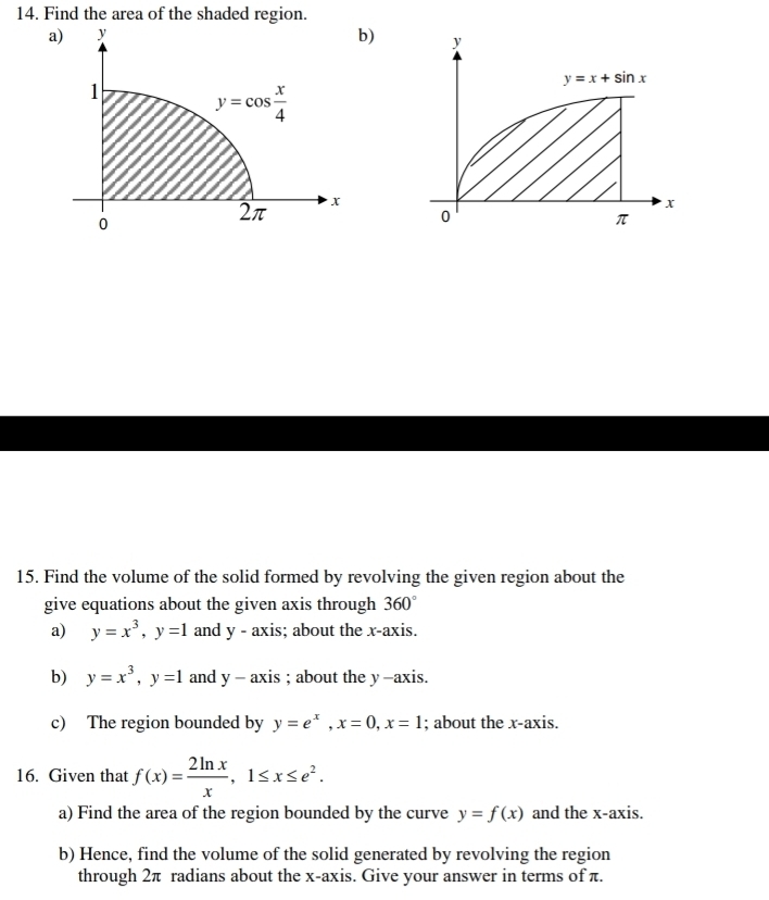 Find the area of the shaded region.
a)
b)
15. Find the volume of the solid formed by revolving the given region about the
give equations about the given axis through 360°
a) y=x^3,y=1 and y - axis; about the x-axis.
b) y=x^3,y=1 and y-axis; about the y -axis.
c) The region bounded by y=e^x,x=0,x=1; about the x-axis.
16. Given that f(x)= 2ln x/x ,1≤ x≤ e^2.
a) Find the area of the region bounded by the curve y=f(x) and the x-axis.
b) Hence, find the volume of the solid generated by revolving the region
through 2π radians about the x-axis. Give your answer in terms of π.