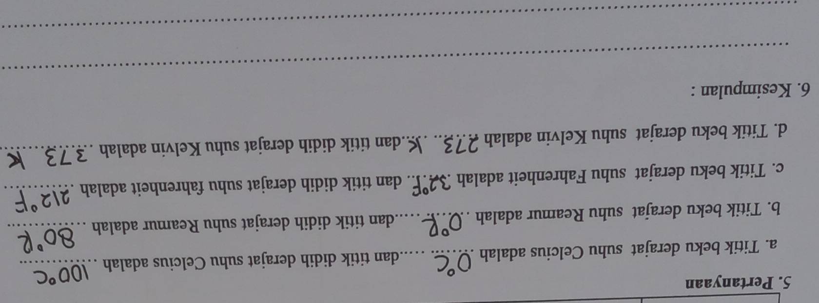 Pertanyaan 
a. Titik beku derajat suhu Celcius adalah _dan titik didih derajat suhu Celcius adalah_ 
b. Titik beku derajat suhu Reamur adalah ._ dan titik didih derajat suhu Reamur adalah_ 
c. Titik beku derajat suhu Fahrenheit adalah 32°F. dan titik didih derajat suhu fahrenheit adalah_ 
d. Titik beku derajat suhu Kelvin adalah 27३.. Mdan titik didih derajat suhu Kelvin adalah ._ 
_ 
6. Kesimpulan : 
_