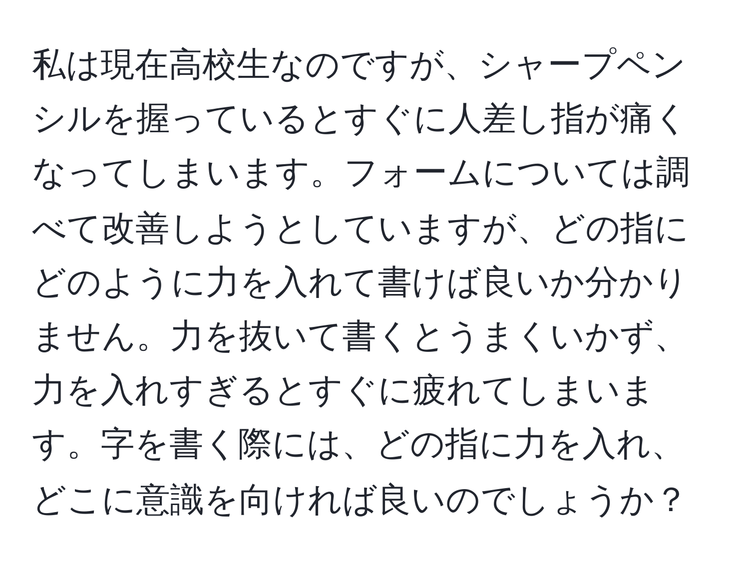 私は現在高校生なのですが、シャープペンシルを握っているとすぐに人差し指が痛くなってしまいます。フォームについては調べて改善しようとしていますが、どの指にどのように力を入れて書けば良いか分かりません。力を抜いて書くとうまくいかず、力を入れすぎるとすぐに疲れてしまいます。字を書く際には、どの指に力を入れ、どこに意識を向ければ良いのでしょうか？