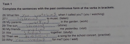 Task 1 
Complete the sentences with the past continuous form of the verbs in brackets. 
_ 
26 What film when I called you? (you / watching) 
_ 
27 1 to music. (listen) 
28 My parents _in the garden. (work) 
29 The sun_ (shine) 
30 My friends _me yesterday. (visit) 
31 We _together. (study) 
32 Then we _a song for the school concert. (practise) 
33 Why _for me? (you / wait)