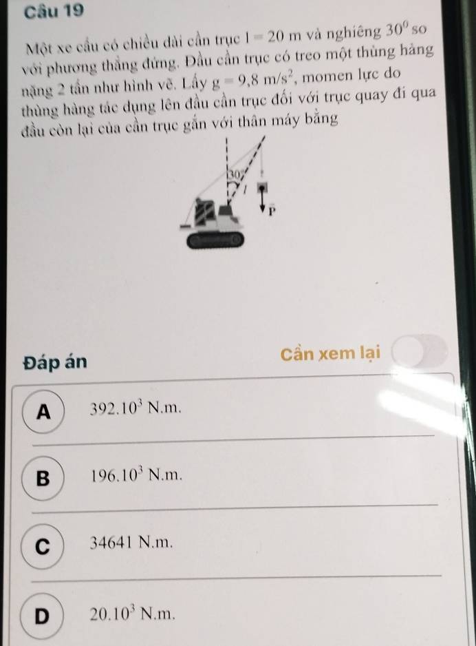 Một xe cầu có chiều dài cần trục l=20m và nghiêng 30° so
với phương thẳng đứng. Đầu cần trục có treo một thùng hàng
nặng 2 tần như hình vẽ. Lấy g=9,8m/s^2 , momen lực do
thùng hàng tác dụng lên đầu cần trục đối với trục quay đi qua
đầu còn lại của cần trục gắn với thân máy bằng
30°
Đáp án
Cần xem lại
A 392.10^3N.m.
B 196.10^3N.m.
C ) 34641 N.m.
D 20.10^3N.m.