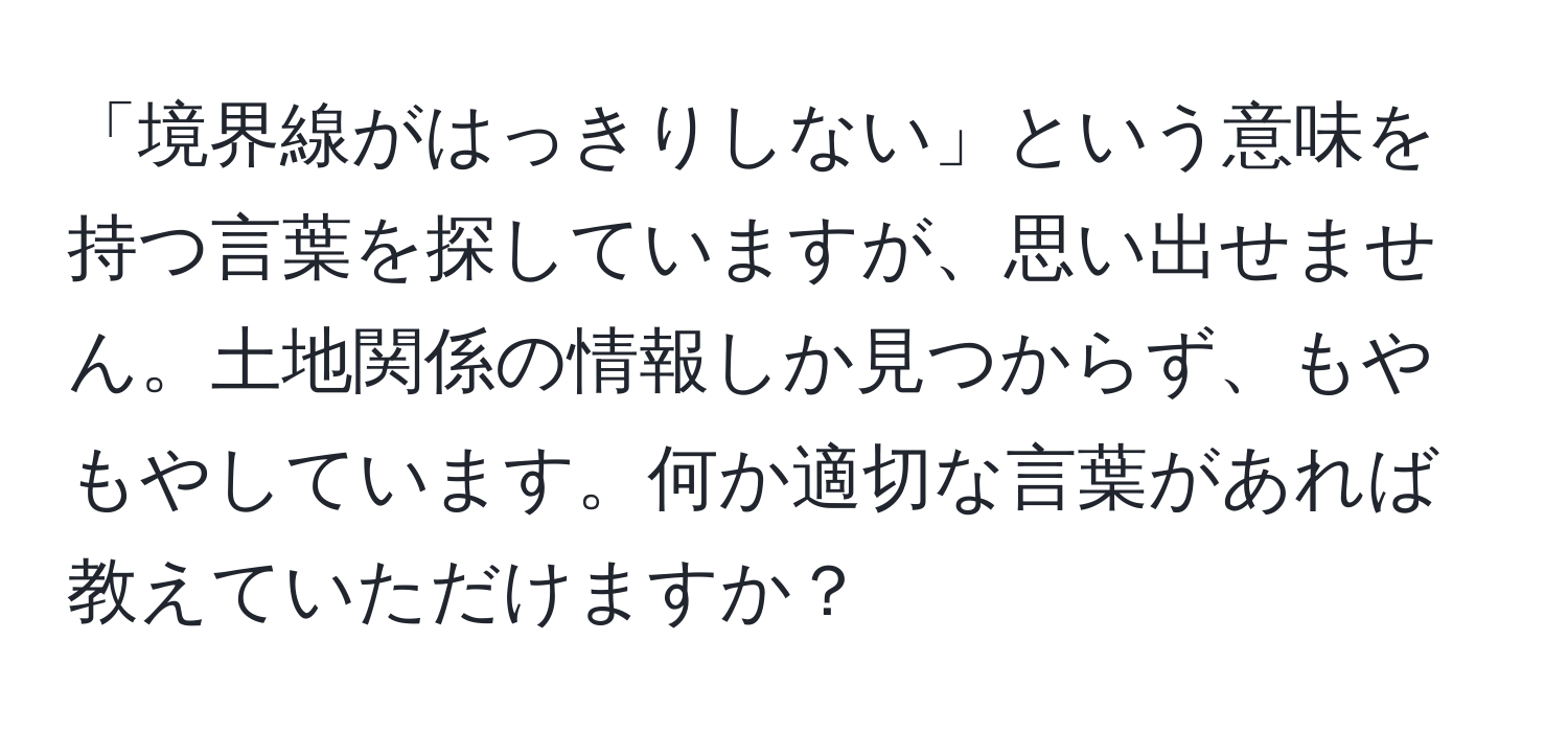 「境界線がはっきりしない」という意味を持つ言葉を探していますが、思い出せません。土地関係の情報しか見つからず、もやもやしています。何か適切な言葉があれば教えていただけますか？