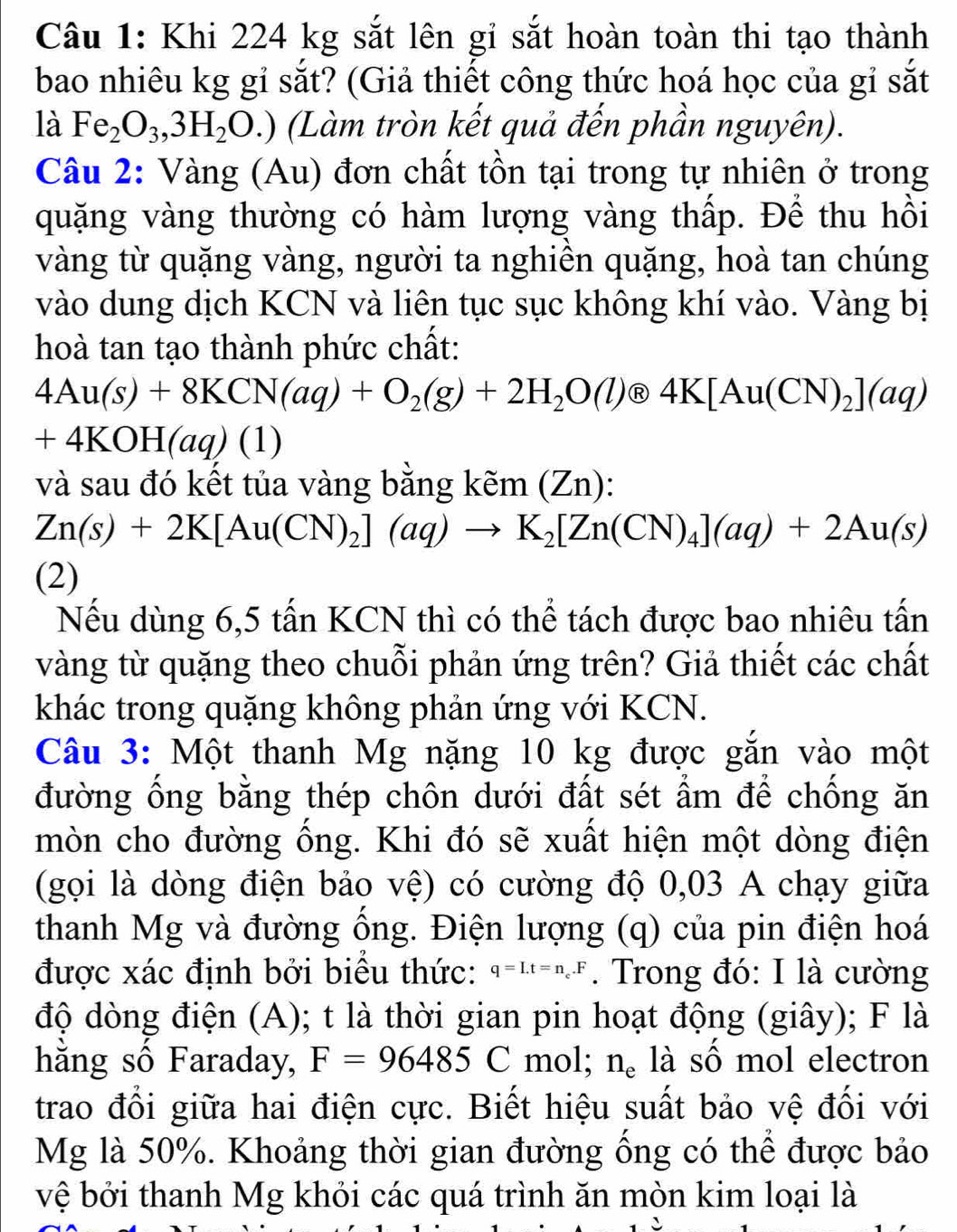 Khi 224 kg sắt lên gi sắt hoàn toàn thi tạo thành
bao nhiêu kg gỉ sắt? (Giả thiết công thức hoá học của gỉ sắt
là Fe_2O_3,3H_2O.) (Làm tròn kết quả đến phần nguyên).
Câu 2: Vàng (Au) đơn chất tồn tại trong tự nhiên ở trong
quặng vàng thường có hàm lượng vàng thấp. Để thu hồi
vàng từ quặng vàng, người ta nghiên quặng, hoà tan chúng
vào dung dịch KCN và liên tục sục không khí vào. Vàng bị
hoà tan tạo thành phức chất:
4Au(s)+8KCN(aq)+O_2(g)+2H_2O(l) enclosecircle1 4K[Au(CN)_2](aq)
+4KOH(aq)(1)
và sau đó kết tủa vàng bằng kem(Zn):
Zn(s)+2K[Au(CN)_2](aq)to K_2[Zn(CN)_4](aq)+2Au(s)
(2)
Nếu dùng 6,5 tấn KCN thì có thể tách được bao nhiêu tấn
vàng từ quặng theo chuỗi phản ứng trên? Giả thiết các chất
khác trong quặng không phản ứng với KCN.
Câu 3: Một thanh Mg nặng 10 kg được gắn vào một
đường ống bằng thép chôn dưới đất sét ẩm để chống ăn
mòn cho đường ống. Khi đó sẽ xuất hiện một dòng điện
(gọi là dòng điện bảo vệ) có cường độ 0,03 A chạy giữa
thanh Mg và đường ổng. Điện lượng (q) của pin điện hoá
được xác định bởi biểu thức: q=I.t=n_c.F. Trong đó: I là cường
độ dòng điện (A); t là thời gian pin hoạt động (giây); F là
hằng số Faraday, F=96485C mol; n_e là số mol electron
trao đổi giữa hai điện cực. Biết hiệu suất bảo vệ đối với
Mg là 50%. Khoảng thời gian đường ồng có thể được bảo
vệ bởi thanh Mg khỏi các quá trình ăn mòn kim loại là