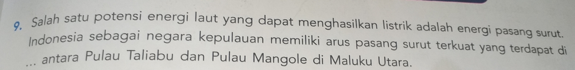 9, Salah satu potensi energi laut yang dapat menghasilkan listrik adalah energi pasang surut. 
Indonesia sebagai negara kepulauan memiliki arus pasang surut terkuat yang terdapat di 
_、 antara Pulau Taliabu dan Pulau Mangole di Maluku Utara.