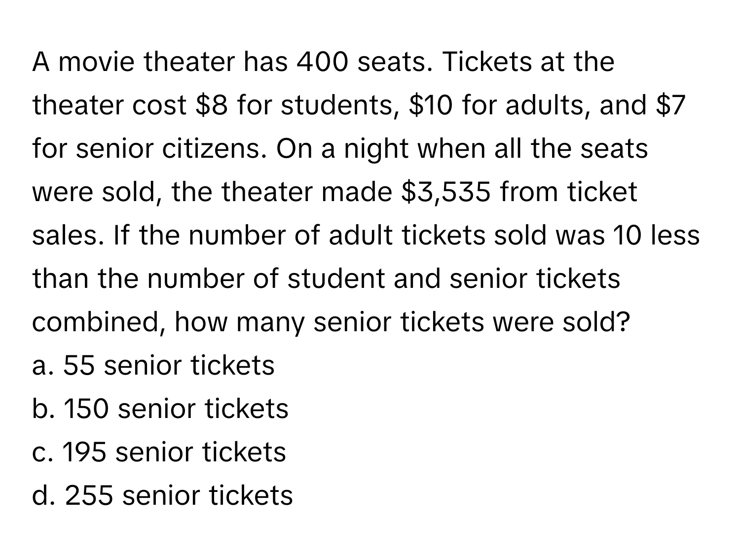 A movie theater has 400 seats. Tickets at the theater cost $8 for students, $10 for adults, and $7 for senior citizens. On a night when all the seats were sold, the theater made $3,535 from ticket sales. If the number of adult tickets sold was 10 less than the number of student and senior tickets combined, how many senior tickets were sold?
 

a. 55 senior tickets
b. 150 senior tickets
c. 195 senior tickets
d. 255 senior tickets