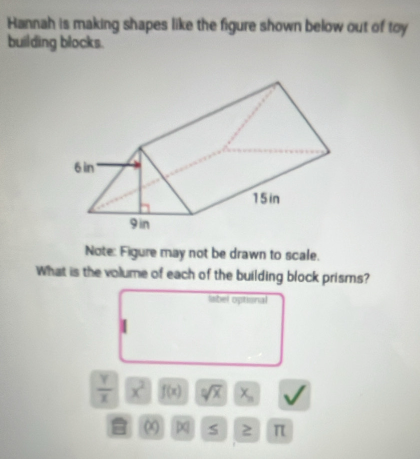 Hannah is making shapes like the figure shown below out of toy 
building blocks. 
Note: Figure may not be drawn to scale. 
What is the volume of each of the building block prisms? 
label optional
 Y/X  x^2 f(x) sqrt[0](x) X_n
∞ S 2 π