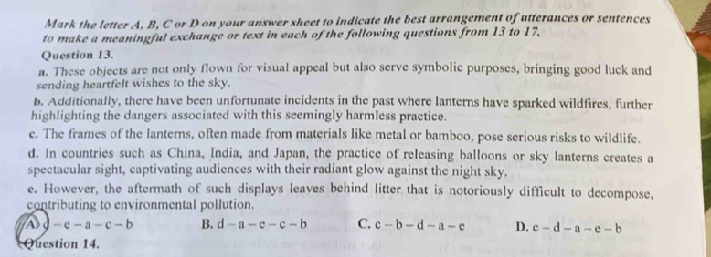 Mark the letter A, B, C or D on your answer sheet to indicate the best arrangement of utterances or sentences
to make a meaningful exchange or text in each of the following questions from 13 to 17.
Question 13.
a. These objects are not only flown for visual appeal but also serve symbolic purposes, bringing good luck and
sending heartfelt wishes to the sky.
b. Additionally, there have been unfortunate incidents in the past where lanterns have sparked wildfires, further
highlighting the dangers associated with this seemingly harmless practice.
e. The frames of the lanterns, often made from materials like metal or bamboo, pose serious risks to wildlife.
d. In countries such as China, India, and Japan, the practice of releasing balloons or sky lanterns creates a
spectacular sight, captivating audiences with their radiant glow against the night sky.
e. However, the aftermath of such displays leaves behind litter that is notoriously difficult to decompose,
contributing to environmental pollution.
A J -e-a-c-b B. d-a-e-c-b C. c-b-d-a-e D. c-d-a-e-b
Question 14.