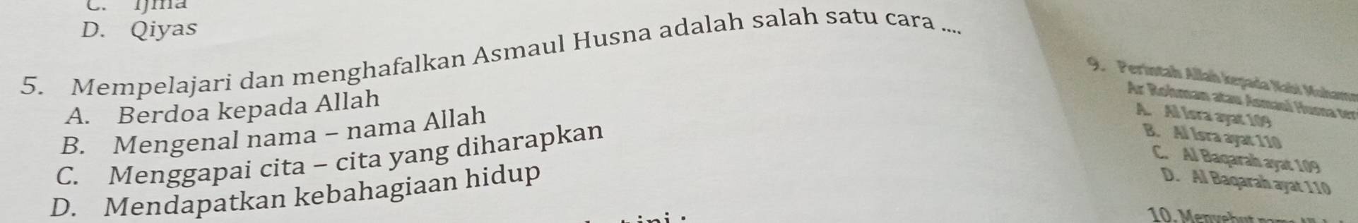 C. ŋma
D. Qiyas
5. Mempelajari dan menghafalkan Asmaul Husna adalah salah satu cara ...
9. Perintah Allah kegada Nabi Mohama
A. Berdoa kepada Allah
Ar Rohman atau Asmaul Huma ter
B. Mengenal nama - nama Allah
A. Al Isra ayat 109
C. Menggapai cita - cita yang diharapkan
B. Al Isra ayat 110
C. Al Baqarah ayat 109
D. Mendapatkan kebahagiaan hidup
D. Al Baqarah ayat 110