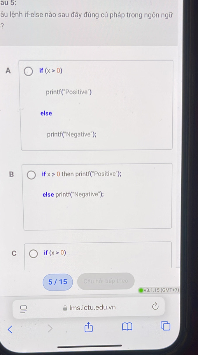 au 5:
lâu lệnh if-else nào sau đây đúng cú pháp trong ngôn ngữ
?
A if (x>0)
printf("Positive")
else
printf("Negative");
B if x>0 then printf("Positive");
else printf("Negative");
C if(x>0)
5 / 15 Câu hỏi tiếp theo
V3.1.15 (GMT+7)
Ims.ictu.edu.vn
>