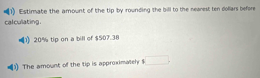 Estimate the amount of the tip by rounding the bill to the nearest ten dollars before 
calculating.
20% tip on a bill of $507.38
The amount of the tip is approximately $ □.