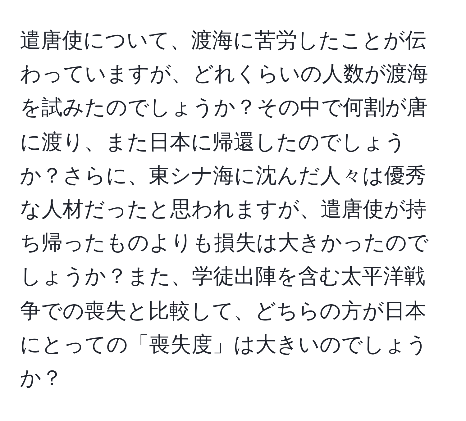 遣唐使について、渡海に苦労したことが伝わっていますが、どれくらいの人数が渡海を試みたのでしょうか？その中で何割が唐に渡り、また日本に帰還したのでしょうか？さらに、東シナ海に沈んだ人々は優秀な人材だったと思われますが、遣唐使が持ち帰ったものよりも損失は大きかったのでしょうか？また、学徒出陣を含む太平洋戦争での喪失と比較して、どちらの方が日本にとっての「喪失度」は大きいのでしょうか？