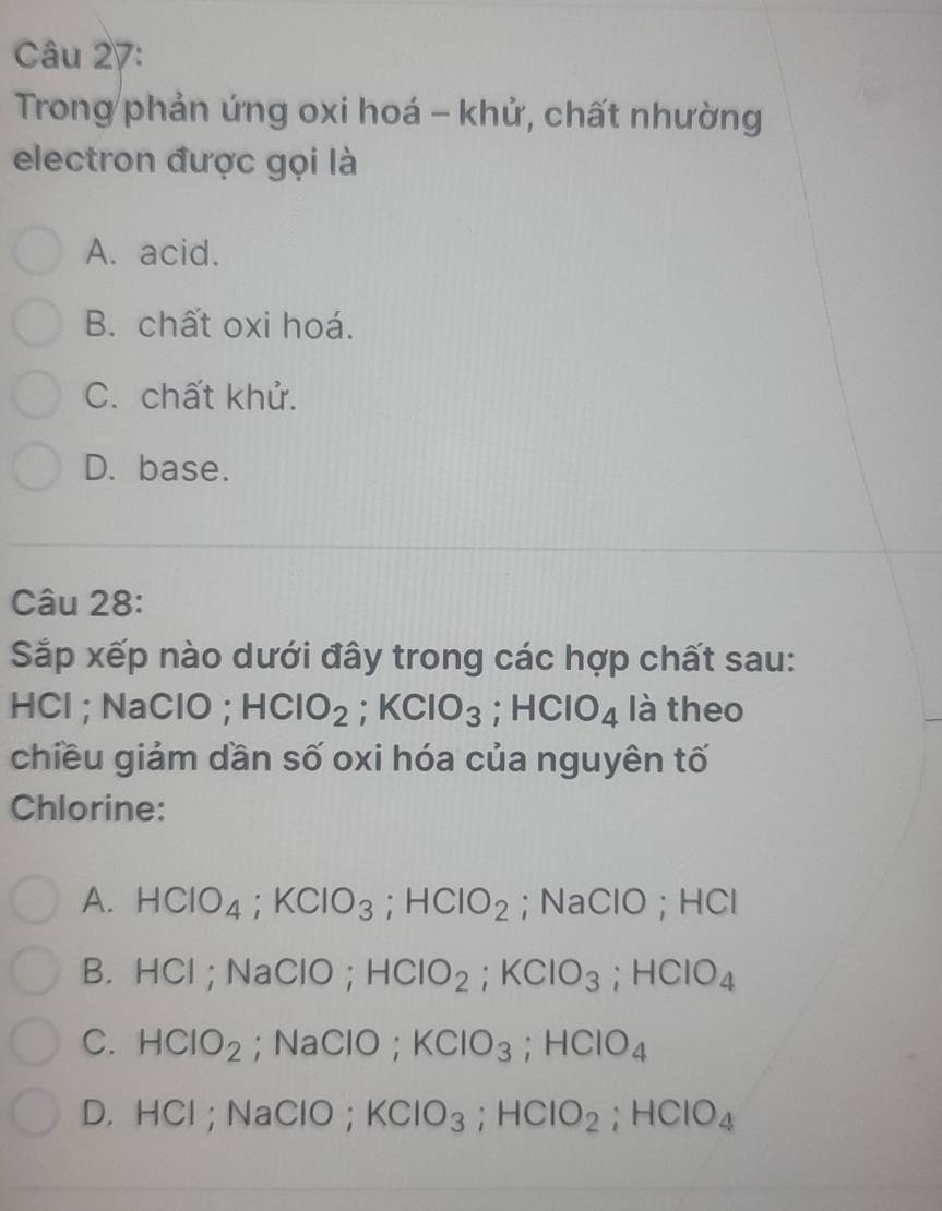 Trong phản ứng oxi hoá - khử, chất nhường
electron được gọi là
A. acid.
B. chất oxi hoá.
C. chất khử.
D. base.
Câu 28:
Sắp xếp nào dưới đây trong các hợp chất sau:
HCl ; NaClO ; HCIO_2; KCIO_3; HCIO_4 là theo
chiều giảm dần số oxi hóa của nguyên tố
Chlorine:
A. HCIO_4; KCIO_3; HCIO_2; Na C : 10; HCI
B. HCl; NaClO; HCIO_2; KCIO_3; HCIO_4
C. HClO_2; NaClO; KClO_3; HClO_4
D. HCl; NaClO； KClO_3; HClO_2; HClO_4