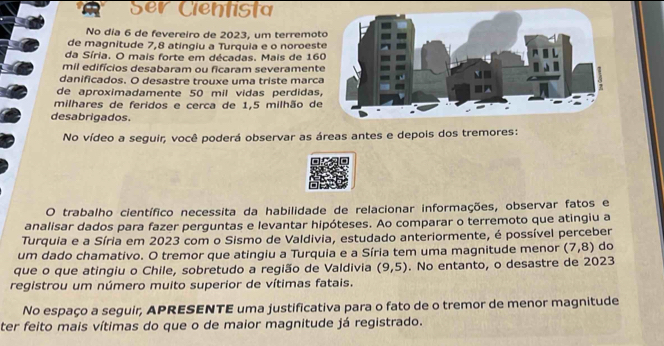 To 
No dia 6 de fevereiro de 2023, um terremot 
de magnitude 7,8 atingiu a Turquia e o noroest 
da Síria. O mais forte em décadas. Mais de 160
mil edifícios desabaram ou ficaram severamente 
danificados. O desastre trouxe uma triste marca 
de aproximadamente 50 mil vidas perdidas, 
milhares de feridos e cerca de 1,5 milhão de 
desabrigados. 
No vídeo a seguir, você poderá observar as áreas antes e depois dos tremores: 
O trabalho científico necessita da habilidade de relacionar informações, observar fatos e 
analisar dados para fazer perguntas e levantar hipóteses. Ao comparar o terremoto que atingiu a 
Turquia e a Síria em 2023 com o Sismo de Valdivia, estudado anteriormente, é possível perceber 
um dado chamativo. O tremor que atingiu a Turquia e a Síria tem uma magnitude menor (7,8) do 
que o que atingiu o Chile, sobretudo a região de Valdivia (9,5). No entanto, o desastre de 2023
registrou um número muito superior de vítimas fatais. 
No espaço a seguir, APRESENTE uma justificativa para o fato de o tremor de menor magnitude 
ter feito mais vítimas do que o de maior magnitude já registrado.