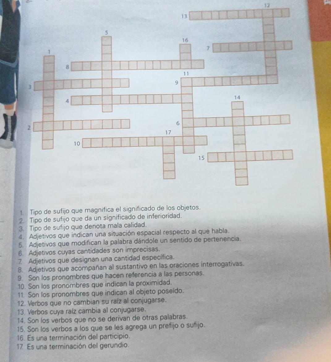 12 
1. Tipo de sufijo que magnifica el significado de los objetos. 
2. Tipo de sufijo que da un significado de inferioridad. 
3. Tipo de sufijo que denota mala calidad. 
4. Adjetivos que indican una situación espacial respecto al que habla. 
5. Adjetivos que modifican la palabra dándole un sentido de pertenencia. 
6. Adjetivos cuyas cantidades son imprecisas. 
7 Adjetivos que designan una cantidad específica. 
8. Adjetivos que acompañan al sustantivo en las oraciones interrogativas. 
9. Son los pronombres que hacen referencia a las personas. 
10. Son los pronombres que indican la proximidad. 
11. Son los pronombres que indican al objeto poseído. 
12. Verbos que no cambian su raíz al conjugarse. 
13. Verbos cuya raíz cambia al conjugarse. 
14. Son los verbos que no se derivan de otras palabras. 
15. Son los verbos a los que se les agrega un prefijo o sufijo. 
16. Es una terminación del participio. 
17 Es una terminación del gerundio.