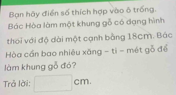 Bạn hãy điền số thích hợp vào ô trống. 
Bác Hòa làm một khung gỗ có dạng hình 
thoi với độ dài một cạnh bằng 18cm. Bác 
Hòa cần bao nhiêu xăng - ti - mét gỗ để 
làm khung gỗ đó? 
Trả lời: □ cm.