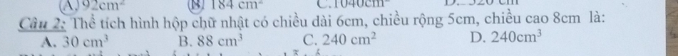 A 92cm^2 B 184cm^2 C. 1040cm^-
Câu 2: Thể tích hình hộp chữ nhật có chiều dài 6cm, chiều rộng 5cm, chiều cao 8cm là:
A. 30cm^3 B. 88cm^3 C. 240cm^2 D. 240cm^3